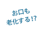 お口も老化する!?