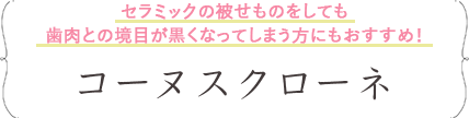 セラミックの被せものをしても歯肉との境目が黒くなってしまう方にもおすすめ！コーヌスクローネ