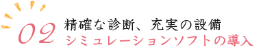 02.精確な診断、充実の設備 シミュレーションソフトの導入