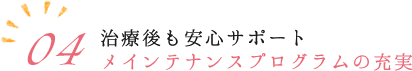 04.治療後も安心サポートメインテナンスプログラムの充実